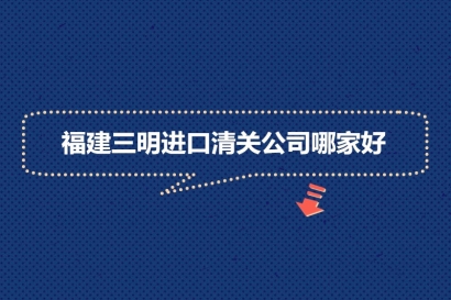 福建三明進口清關公司哪家好?福建報關清關公司